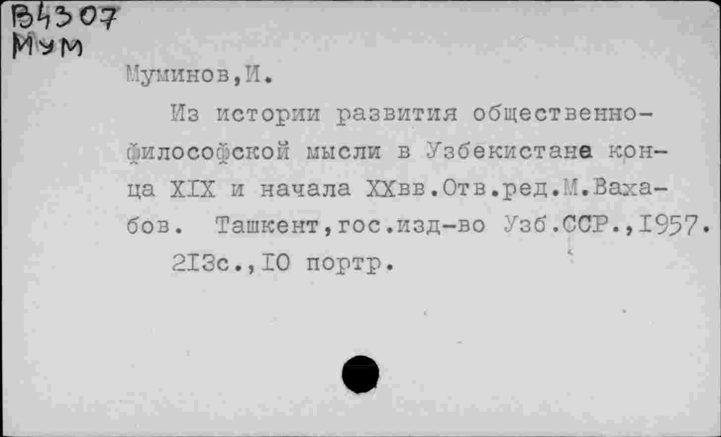 ﻿М^м
Муминов,И.
Из истории развития общественнофилософской мысли в Узбекистане конца XIX и начала ХХвв.Отв.ред.М.Ваха-бов. Ташкент,гос.изд-во Узб.ССР.,1957« 213с.,10 портр.